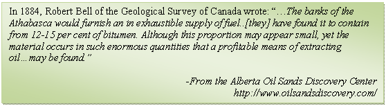 Text Box: In 1884, Robert Bell of the Geological Survey of Canada wrote: The banks of the Athabasca would furnish an in exhaustible supply of fuel..[they] have found it to contain from 12-15 per cent of bitumen. Although this proportion may appear small, yet the material occurs in such enormous quantities that a profitable means of extracting oilmay be found.

-From the Alberta Oil Sands Discovery Center
http://www.oilsandsdiscovery.com/

